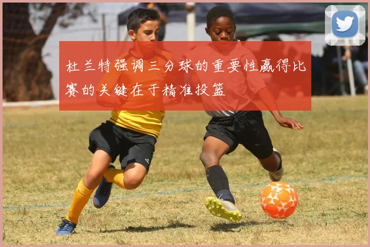 杜兰特强调三分球的重要性赢得比赛的关键在于精准投篮