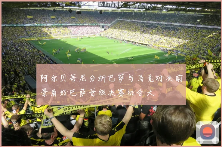 阿尔贝蒂尼分析巴萨与马竞对决前景看好巴萨晋级决赛机会大