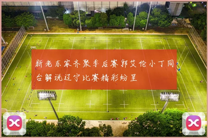 新老东家齐聚季后赛郭艾伦小丁同台解说辽宁比赛精彩纷呈