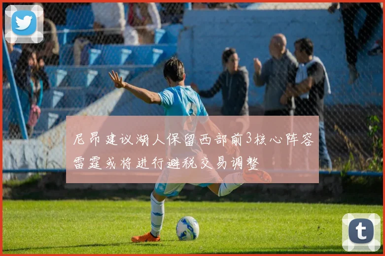 尼昂建议湖人保留西部前3核心阵容雷霆或将进行避税交易调整