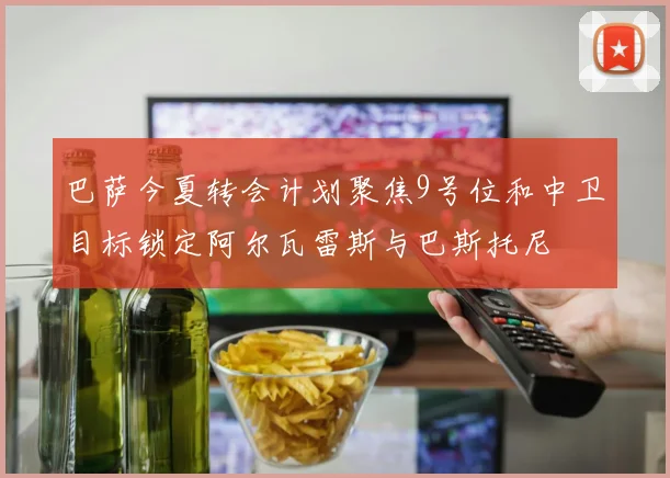 巴萨今夏转会计划聚焦9号位和中卫目标锁定阿尔瓦雷斯与巴斯托尼
