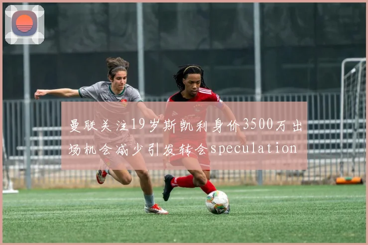 曼联关注19岁斯凯利身价3500万出场机会减少引发转会speculation
