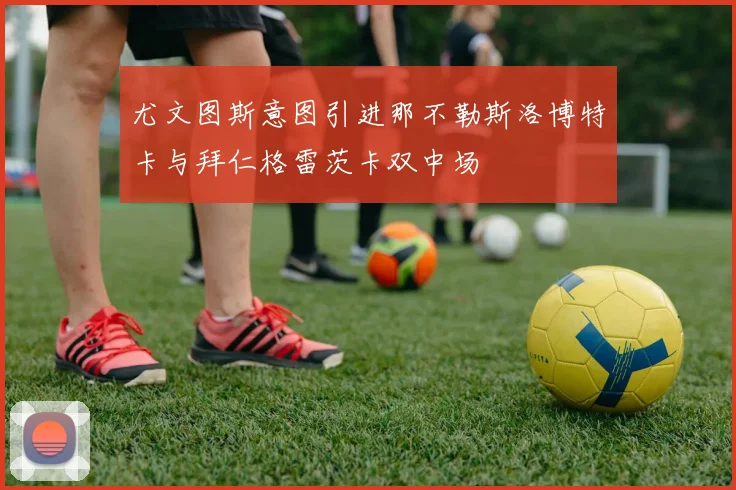 尤文图斯意图引进那不勒斯洛博特卡与拜仁格雷茨卡双中场