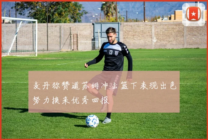 麦丹称赞道苏姆冲击篮下表现出色努力换来优秀回报
