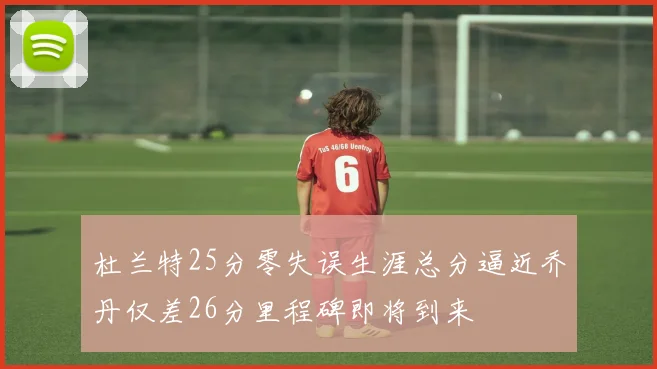 杜兰特25分零失误生涯总分逼近乔丹仅差26分里程碑即将到来