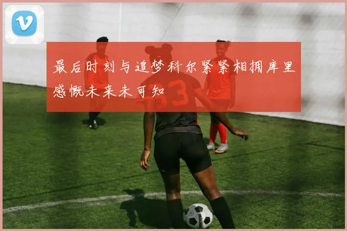 最后时刻与追梦科尔紧紧相拥库里感慨未来未可知