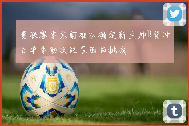 曼联赛季末前难以确定新主帅B费冲击单季助攻纪录面临挑战