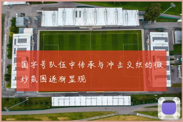 国字号队伍中传承与冲击交织的微妙氛围逐渐显现