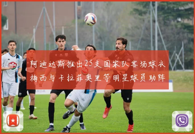 阿迪达斯推出25支国家队客场球衣梅西与卡拉菲奥里等明星球员助阵展示