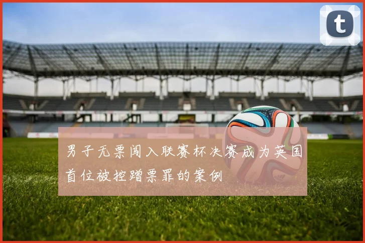 男子无票闯入联赛杯决赛成为英国首位被控蹭票罪的案例