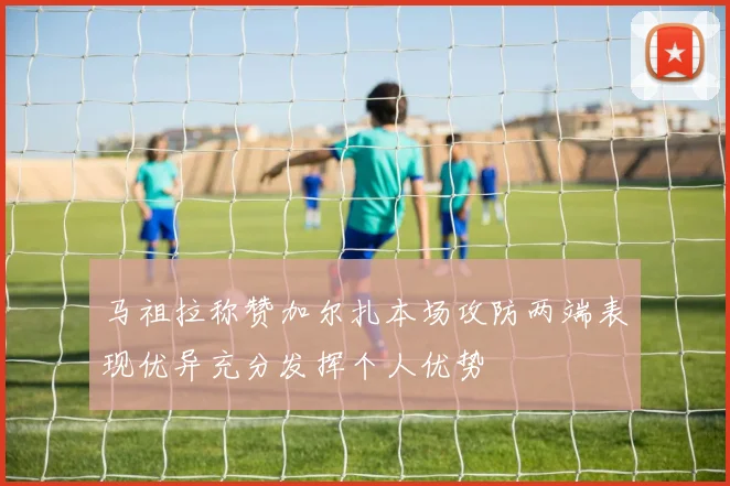 马祖拉称赞加尔扎本场攻防两端表现优异充分发挥个人优势