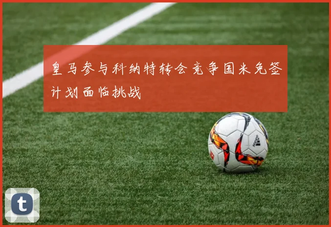 皇马参与科纳特转会竞争国米免签计划面临挑战