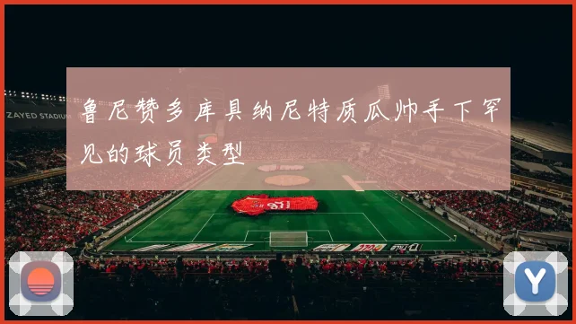 鲁尼赞多库具纳尼特质瓜帅手下罕见的球员类型