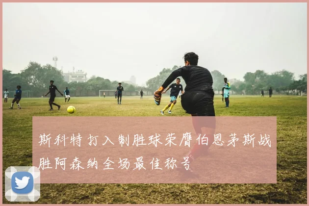 斯科特打入制胜球荣膺伯恩茅斯战胜阿森纳全场最佳称号