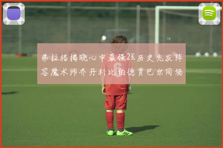 弗拉格揭晓心中最强2K历史先发阵容魔术师乔丹科比伯德贾巴尔同场竞技