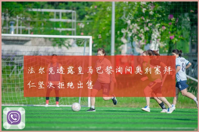 法尔克透露皇马巴黎询问奥利塞拜仁坚决拒绝出售