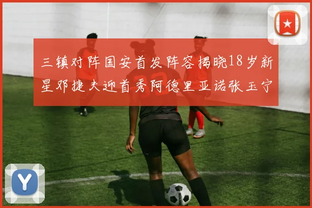 三镇对阵国安首发阵容揭晓18岁新星邓捷夫迎首秀阿德里亚诺张玉宁领衔出战