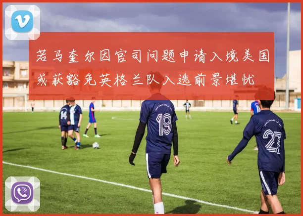 若马奎尔因官司问题申请入境美国或获豁免英格兰队入选前景堪忧