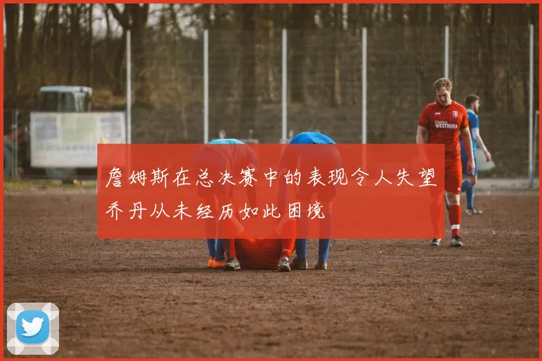 詹姆斯在总决赛中的表现令人失望乔丹从未经历如此困境